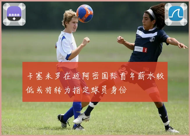 卡塞米罗在迈阿密国际首年薪水较低或将转为指定球员身份