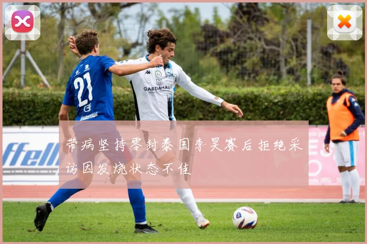 带病坚持零封泰国李昊赛后拒绝采访因发烧状态不佳
