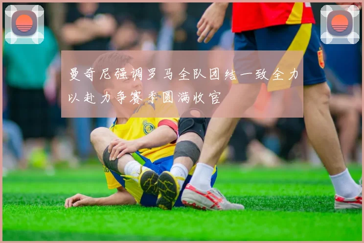 曼奇尼强调罗马全队团结一致全力以赴力争赛季圆满收官