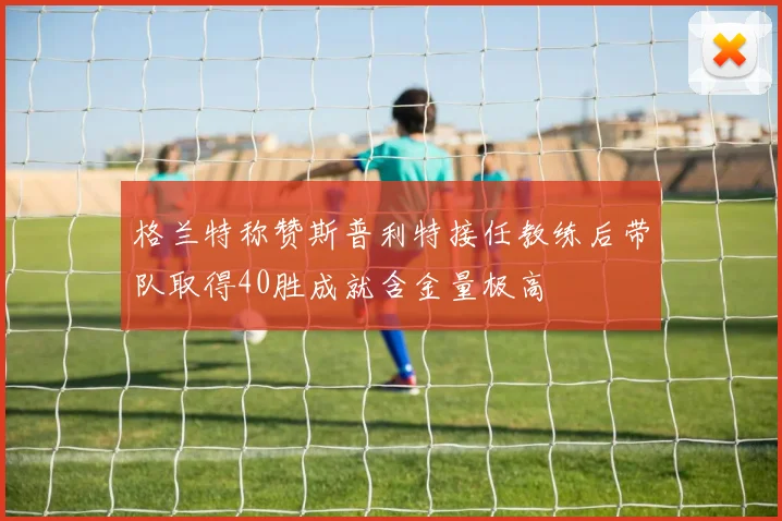 格兰特称赞斯普利特接任教练后带队取得40胜成就含金量极高