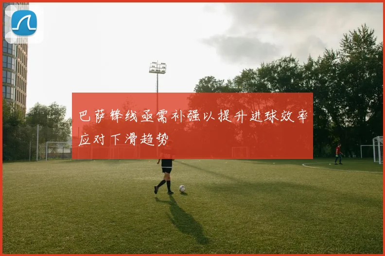 巴萨锋线亟需补强以提升进球效率应对下滑趋势