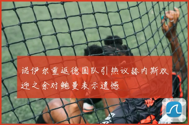 诺伊尔重返德国队引热议赫内斯欢迎之余对鲍曼表示遗憾