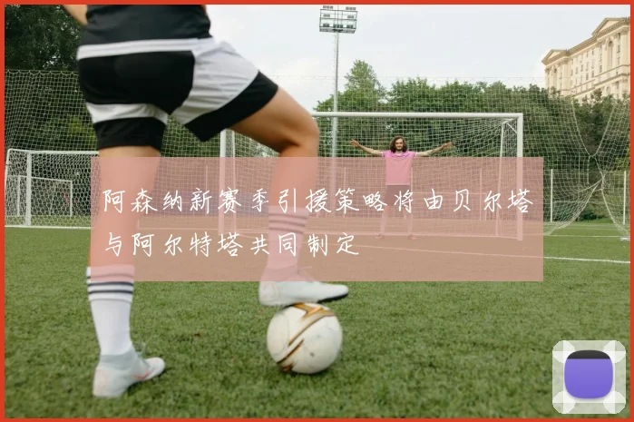 阿森纳新赛季引援策略将由贝尔塔与阿尔特塔共同制定
