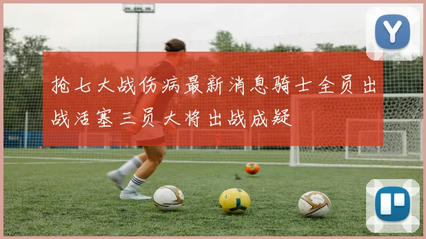 抢七大战伤病最新消息骑士全员出战活塞三员大将出战成疑