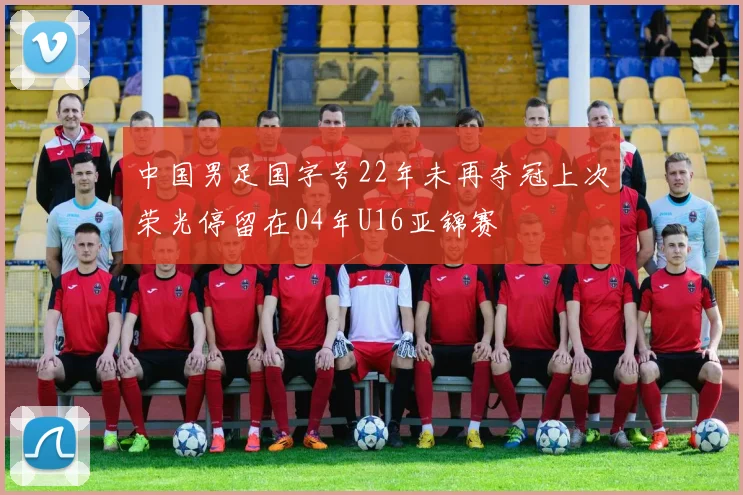 中国男足国字号22年未再夺冠上次荣光停留在04年U16亚锦赛