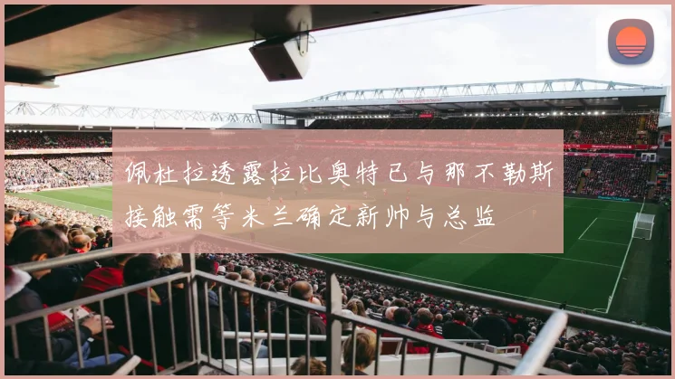 佩杜拉透露拉比奥特已与那不勒斯接触需等米兰确定新帅与总监