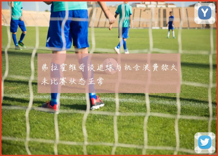 弗拉霍维奇谈进球与机会浪费称久未比赛状态正常