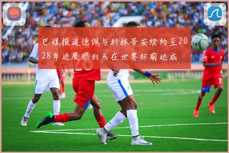 巴媒报道德佩与科林蒂安续约至2028年进展顺利或在世界杯前达成