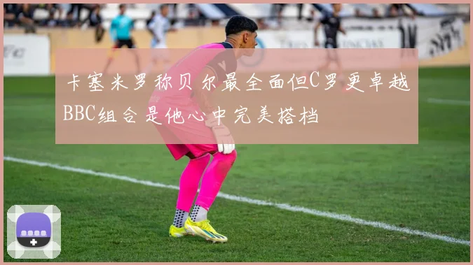 卡塞米罗称贝尔最全面但C罗更卓越BBC组合是他心中完美搭档