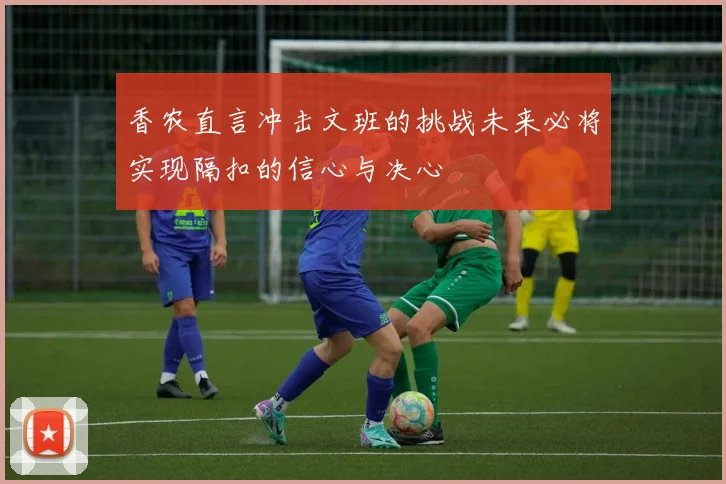 香农直言冲击文班的挑战未来必将实现隔扣的信心与决心