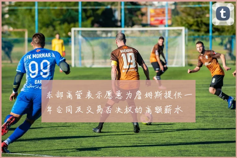 东部高管表示愿意为詹姆斯提供一年合同及交易否决权的高额薪水