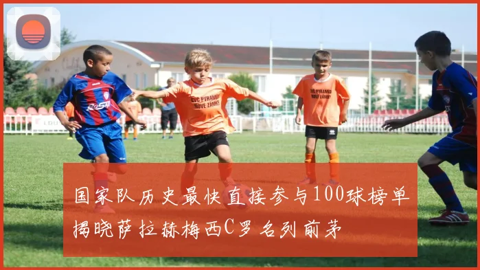 国家队历史最快直接参与100球榜单揭晓萨拉赫梅西C罗名列前茅