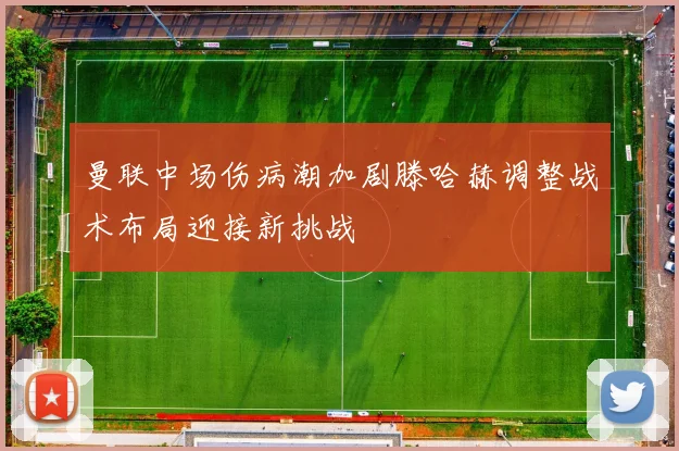 曼联中场伤病潮加剧滕哈赫调整战术布局迎接新挑战