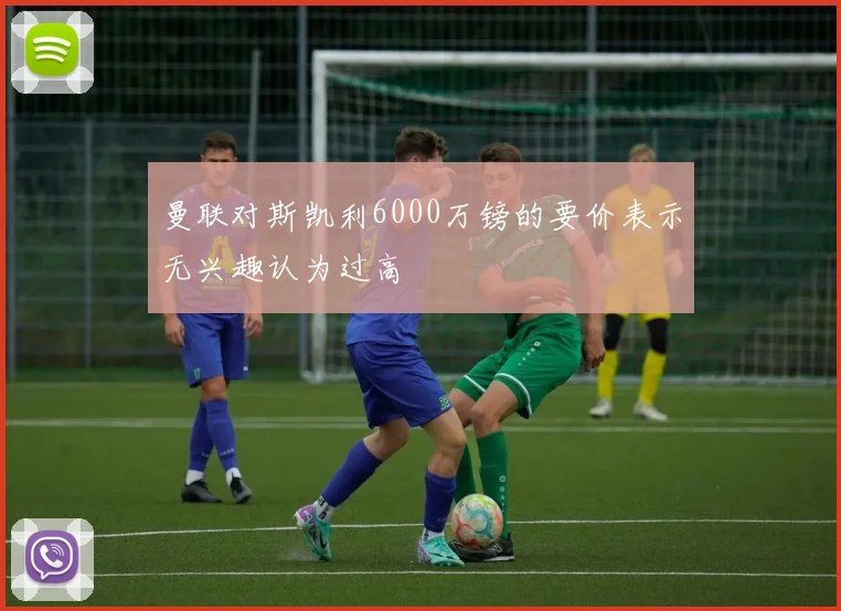曼联对斯凯利6000万镑的要价表示无兴趣认为过高